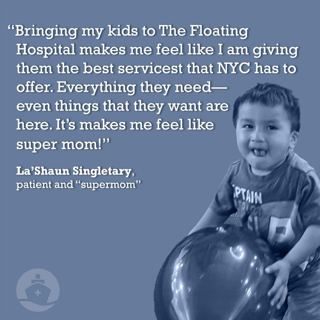 “Bringing my kids to TFH makes me feel like I am giving them the best services that NYC has to offer. Everything they need—even things that they want are here. It’s makes me feel like super mom!” -- La’Shaun Singletary, patient and “supermom”