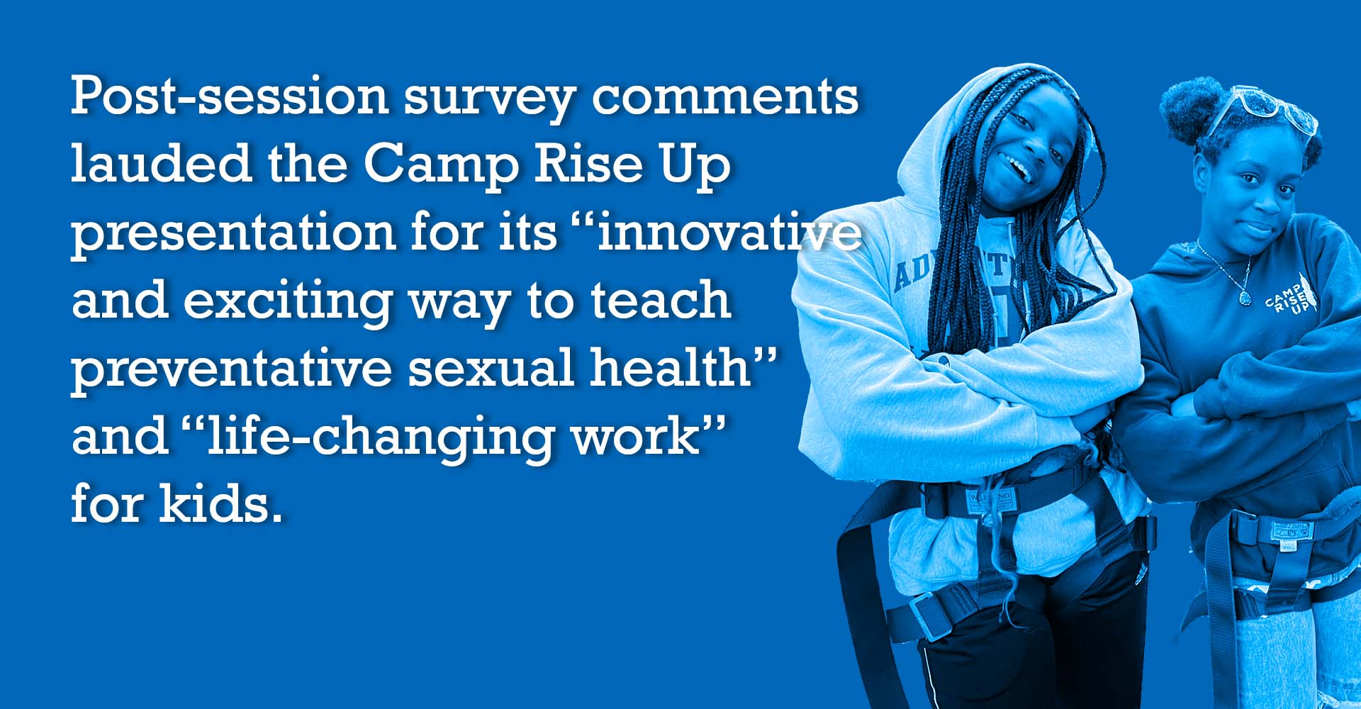 Post-session survey comments lauded the Camp Rise Up presentation for its “innovative and exciting way to teach preventative sexual health” and “life-changing work” for kids.