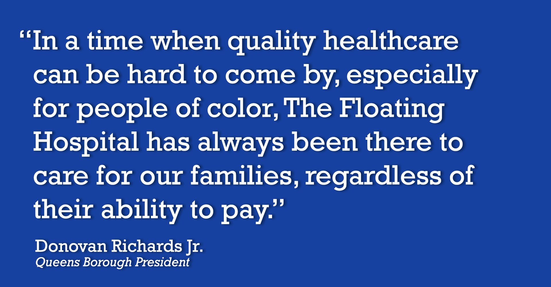 “In a time when quality healthcare can be hard to come by, especially for people of color, The Floating Hospital has always been there to care for our families, regardless of their ability to pay.” -- Donovan Richards Jr., Queens Borough President