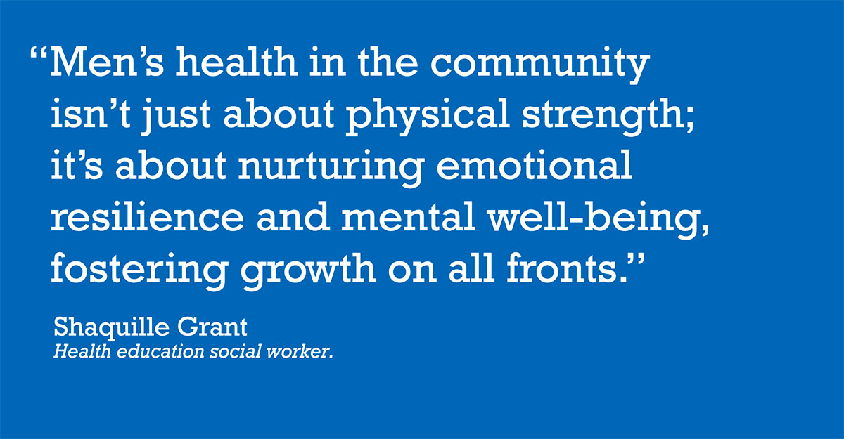 "Men's health in the community isn't just about physical strength; it's about nurturing emotional resilience and mental well-being, fostering growth on all fronts." Shaquille Grant, health education social worker